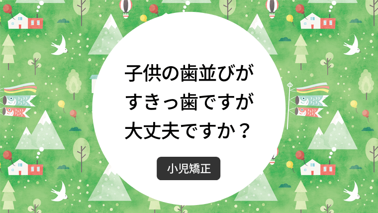 子どもの歯並びがすきっ歯ですが大丈夫ですか？